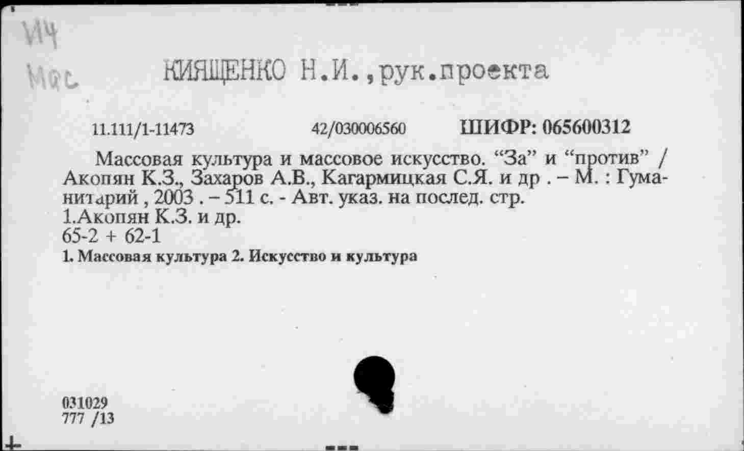 ﻿мн ш
НИЯЩЕНКО Н.И.,рук.проекта
11.111/1-11473	42/030006560 ШИФР: 065600312
Массовая культура и массовое искусство. “За” и “против” / Акопян К.З., Захаров А.В., Кагармицкая С.Я. и др . - М.: Гуманитарий , 2003 . - 511 с. - Авт. указ, на послед, стр.
1. Акопян К.З. и др.
65-2 + 62-1
1. Массовая культура 2. Искусство и культура
031029
777 /13